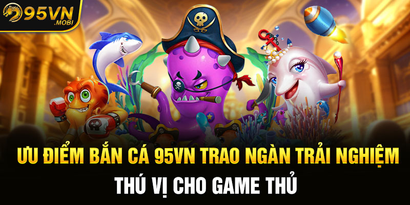 Ưu điểm bắn cá 95VN trao ngàn trải nghiệm thú vị cho game thủ